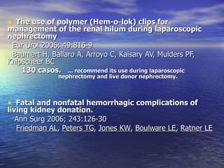 The use of polymer (Hem-o-lok) clips for management of the renal hilum during laparoscopic nephrectomy  Eur Urol 2006; 49:816-9 Baumert H, Ballaro A, Arroyo C, Kaisary AV, Mulders PF, Knipscheer BC 130 casos.  ... recommend its use during laparoscopic  nephrectomy and live donor nephrectomy. Fatal and nonfatal hemorrhagic complications of living kidney donation.   Ann Surg 2006; 243:126-30 Friedman AL ,  Peters TG ,  Jones KW ,  Boulware LE ,  Ratner LE 