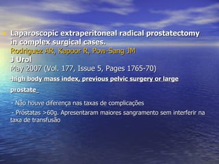 Laparoscopic extraperitoneal radical prostatectomy in complex surgical cases.   Rodriguez AR, Kapoor R, Pow-Sang JM J Urol May 2007 (Vol. 177, Issue 5, Pages 1765-70) - high body mass index, previous pelvic surgery or large prostate   - Não houve diferença nas taxas de complicações - Próstatas >60g. Apresentaram maiores sangramento sem interferir na taxa de transfusão 