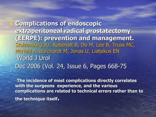 Complications of endoscopic extraperitoneal radical prostatectomy (EERPE): prevention and management.   Stolzenburg JU, Rabenalt R, Do M, Lee B, Truss MC, McNeill A, Burchardt M, Jonas U, Liatsikos EN   World J Urol Dec 2006 (Vol. 24, Issue 6, Pages 668-75   The incidence of most complications directly correlates with the surgeons  experience, and the various complications are related to technical errors rather than to the technique itself .  