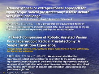 Transperitoneal or extraperitoneal approach for laparoscopic radical prostatectomy: a false debate over a real challenge     Cathelineau X ,  Cahill D ,  Widmer H ,  Rozet F ,  Baumert H ,  Vallancien G J Urol  2004; 171:714-6 .  The 2 procedures are equivalent in terms of operative, postoperative and pathological data. Each surgeon has to choose considering personal experience, training and standardization.  A Direct Comparison of Robotic Assisted Versus Pure Laparoscopic Radical Prostatectomy: A Single Institution Experience ,  François Rozet, Jamison Jaffe, Guillaume Braud, Justin Harmon, Xavier Cathelineau, Eric Barret, Guy Vallancien J Urol  2007; 178 Issue 2: 478-482)  We demonstrated that the laparoscopic radical prostatectomy is equivalent to the robotic assisted laparoscopic prostatectomy in the hands of skilled laparoscopic urological surgeons at our institution with respect to operative time, operative blood loss, hospital stay, length of bladder catheterization ,complications and positive margin rate.  4 conv. R.A.  0 conv. P.L. 