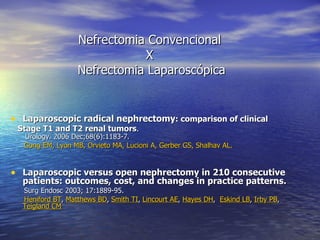 Nefrectomia Convencional  X  Nefrectomia Laparoscópica Laparoscopic radical nephrectomy : comparison of clinical Stage T1 and T2 renal tumors .   Urology. 2006 Dec;68(6):1183-7. Gong EM, Lyon MB, Orvieto MA, Lucioni A, Gerber GS, Shalhav AL. Laparoscopic versus open nephrectomy in 210 consecutive  patients: outcomes, cost, and changes in practice patterns.   Surg Endosc 2003; 17:1889-95. Heniford BT ,  Matthews BD ,  Smith TI ,  Lincourt AE ,  Hayes DH ,  Eskind LB ,  Irby PB ,  Teigland CM   