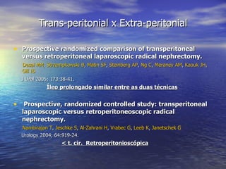 Trans-peritonial x Extra-peritonial Prospective randomized comparison of transperitoneal versus retroperitoneal laparoscopic radical nephrectomy. Desai MM ,  Strzempkowski B ,  Matin SF ,  Steinberg AP ,  Ng C ,  Meraney AM ,  Kaouk JH ,  Gill IS J Urol 2005; 173:38-41 .   Íleo prolongado similar entre as duas técnicas   Prospective, randomized controlled study: transperitoneal laparoscopic versus retroperitoneoscopic radical nephrectomy. Nambirajan T ,  Jeschke S ,  Al-Zahrani H ,  Vrabec G ,  Leeb K ,  Janetschek G Urology 2004; 64:919-24.  < t. cir.  Retroperitonioscópica 