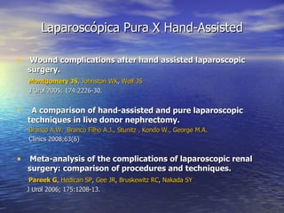 Laparoscópica Pura X Hand-Assisted Wound complications after hand assisted laparoscopic surgery. Montgomery JS ,  Johnston WK ,  Wolf JS J Urol 2005; 174:2226-30. A comparison of hand-assisted and pure laparoscopic techniques in live donor nephrectomy.  Branco A.W. ,Branco Filho A.J., Stunitz , Kondo W., George M.A. Clinics 2008;63(6) Meta-analysis of the complications of laparoscopic renal surgery: comparison of procedures and techniques. Pareek G ,  Hedican SP ,  Gee J R ,  Bruskewitz RC ,  Nakada SY J Urol 2006; 175:1208-13. 
