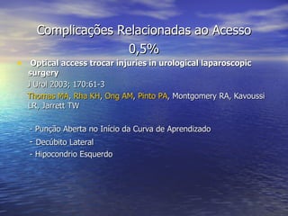 Complicações Relacionadas ao Acesso 0,5% Optical access trocar injuries in urological laparoscopic surgery   J  Urol 2003; 170:61-3 Thomas MA ,  Rha KH ,  Ong AM ,  Pinto PA , Montgomery RA, Kavoussi LR, Jarrett TW - Punção Aberta no Início da Curva de Aprendizado -  Decúbito Lateral - Hipocondrio Esquerdo 
