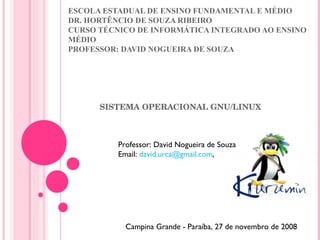 ESCOLA ESTADUAL DE ENSINO FUNDAMENTAL E MÉDIO DR. HORTÊNCIO DE SOUZA RIBEIRO  CURSO TÉCNICO DE INFORMÁTICA INTEGRADO AO ENSINO MÉDIO PROFESSOR: DAVID NOGUEIRA DE SOUZA SISTEMA OPERACIONAL GNU/LINUX Professor: David Nogueira de Souza Email:  [email_address] ,  Campina Grande - Paraíba, 27 de novembro de 2008 