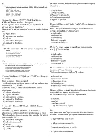 9-
10-Ano: 2014Banca: INSTITUTO INEAAÓrgão:
CREA-GOProva: Analista - Advogado
Leia a seguinte frase: “Está aberto, no espetáculo de
circo, o terreno da utopia.”
Na oração, “o terreno da utopia” exerce a função sintática
de:
a) objeto direto.
b) complemento nominal.
c) sujeito.
d) predicativo do sujeito.
e) predicativo do objeto.
11-
12-
13-Ano: 2008Banca: PC-RJÓrgão: PC-RJProva: Inspetor
de Polícia
texto associado Texto associado
“...o Estado pode considerar desnecessária a tradução dos
documentos...” (L.37-38)
No trecho acima, o termo destacado exerce função
sintática de:
a) adjunto adnominal.
b) adjunto adverbial.
c) complemento nominal.
d) predicativo do objeto.
e) predicativo do sujeito.
14-Ano: 2016Banca: IBFCÓrgão: EBSERHProva:
Advogado
Assinale a opção que apresenta, corretamente, a
classificação sintática dos termos em destaque na frase
“Bonita, cabelos brancos, esquia, bem vestida, ela veio se
aproximando” (1°§):
a) Predicativo do Sujeito.
b) Adjunto adnominal.
c) Sujeito.
d) Predicativo do objeto.
e) Aposto.
15-Desde pequena, Ana demonstrou genuíno interesse pelas
artes cênicas.
a)Objeto direto.
b)Objeto indireto.
c)Predicativo do sujeito.
d)Complemento nominal.
e) agente da passiva.
16-Ano: 2015Banca: AOCPÓrgão: FUNDASUSProva: Assistente
de Biblioteca
Em “A pesquisa também investigou o atendimento nos
serviços de saúde [...]”, há um verbo
a) de ligação.
b) bitransitivo.
c) intransitivo.
d) transitivo direto.
e) transitivo indireto.
17-Em “O povo elegeu-o presidente pela segunda
vez. [...]”, há um verbo
a) de ligação.
b) bitransitivo.
c) intransitivo.
d) transitivo direto.
e) transobjetivo.
18-Ano: 2016Banca: Jota ConsultoriaÓrgão: Prefeitura de
Jambeiro - SPProva: Psicólogo
“Todos pediram apoio ao prefeito.” O verbo é:
a) Intransitivo.
b) Transitivo indireto.
c) Transitivo direto.
d) Transobjetivo.
e) Transitivo direto e indireto.
19-Ano: 2012Banca: CONSESPÓrgão: Prefeitura de Quedas do
Iguaçu - PRProva: Agente administrativo
Em “Nosso filho chegou atrasado.”, o predicado é
a) nominal.
b) verbal.
c) verbo-nominal.
d) predicativo do sujeito.
20-
Ano: 2008Banca: IBFCÓrgão: ABDIProva: Assistente Jurídico
Assinale a alternativa em que o predicado é verbo-nominal:
a) O garoto tímido fez o discurso.
b) Não encontraram o suspeito.
c) A garota saiu chateada da escola.
d) O garoto continua internado.
 