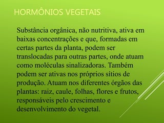 HORMÔNIOS VEGETAIS
Substância orgânica, não nutritiva, ativa em
baixas concentrações e que, formadas em
certas partes da planta, podem ser
translocadas para outras partes, onde atuam
como moléculas sinalizadoras. Também
podem ser ativas nos próprios sítios de
produção. Atuam nos diferentes órgãos das
plantas: raiz, caule, folhas, flores e frutos,
responsáveis pelo crescimento e
desenvolvimento do vegetal.
 