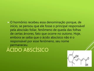 ÁCIDO ABSCÍSICO
 O hormônio recebeu essa denominação porque, de
início, se pensou que ele fosse o principal responsável
pela abscisão foliar, fenômeno de queda das folhas
de certas árvores, fato que ocorre no outono. Hoje,
embora se saiba que o ácido abscísico não é o
responsável por esse fenômeno, seu nome
permaneceu.
 