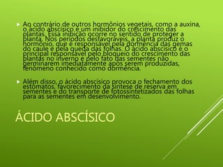ÁCIDO ABSCÍSICO
 Ao contrário de outros hormônios vegetais, como a auxina,
o ácido abscísico é um inibidor do crescimento das
plantas. Essa inibição ocorre no sentido de proteger a
planta. Nos períodos desfavoráveis, a planta produz o
hormônio, que é responsável pela dormência das gemas
do caule e pela queda das folhas. O ácido abscísico é o
principal responsável pelo bloqueio do crescimento das
plantas no inverno e pelo fato das sementes não
germinarem imediatamente após serem produzidas,
fenômeno conhecido como dormência.
 Além disso, o ácido abscísico provoca o fechamento dos
estômatos, favorecimento da síntese de reserva em
sementes e do transporte de fotossintetizados das folhas
para as sementes em desenvolvimento.
 