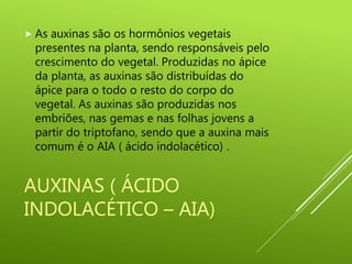 AUXINAS ( ÁCIDO
INDOLACÉTICO – AIA)
 As auxinas são os hormônios vegetais
presentes na planta, sendo responsáveis pelo
crescimento do vegetal. Produzidas no ápice
da planta, as auxinas são distribuídas do
ápice para o todo o resto do corpo do
vegetal. As auxinas são produzidas nos
embriões, nas gemas e nas folhas jovens a
partir do triptofano, sendo que a auxina mais
comum é o AIA ( ácido indolacético) .
 