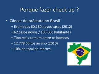 Porque fazer check up ?
• Câncer de próstata no Brasil
– Estimados 60.180 novos casos (2012)
– 62 casos novos / 100.000 habitantes
– Tipo mais comum entre os homens
– 12.778 óbitos ao ano (2010)
– 10% do total de mortes

 