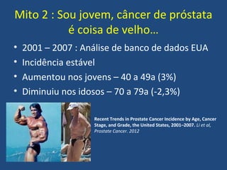 Mito 2 : Sou jovem, câncer de próstata
é coisa de velho…
•
•
•
•

2001 – 2007 : Análise de banco de dados EUA
Incidência estável
Aumentou nos jovens – 40 a 49a (3%)
Diminuiu nos idosos – 70 a 79a (-2,3%)
Recent Trends in Prostate Cancer Incidence by Age, Cancer
Stage, and Grade, the United States, 2001–2007. Li et al,
Prostate Cancer. 2012

 