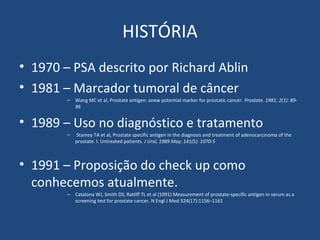 HISTÓRIA
• 1970 – PSA descrito por Richard Ablin
• 1981 – Marcador tumoral de câncer
– Wang MC et al, Prostate antigen: anew potential marker for prostatic cancer. Prostate. 1981; 2(1): 8996

• 1989 – Uso no diagnóstico e tratamento
–

Stamey TA et al, Prostate specific antigen in the diagnosis and treatment of adenocarcinoma of the
prostate. I. Untreated patients. J Urol, 1989 May; 141(5): 1070-5

• 1991 – Proposição do check up como
conhecemos atualmente.
– Catalona WJ, Smith DS, Ratliff TL et al (1991) Measurement of prostate-specific antigen in serum as a
screening test for prostate cancer. N Engl J Med 324(17):1156–1161

 