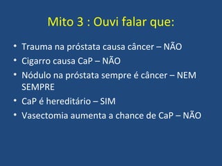 Mito 3 : Ouvi falar que:
• Trauma na próstata causa câncer – NÃO
• Cigarro causa CaP – NÃO
• Nódulo na próstata sempre é câncer – NEM
SEMPRE
• CaP é hereditário – SIM
• Vasectomia aumenta a chance de CaP – NÃO

 