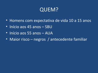 QUEM?
•
•
•
•

Homens com expectativa de vida 10 a 15 anos
Início aos 45 anos – SBU
Início aos 55 anos – AUA
Maior risco – negros / antecedente familiar

 