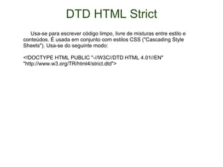 DTD HTML Strict       Usa-se para escrever código limpo, livre de misturas entre estilo e conteúdos. É usada em conjunto com estilos CSS ("Cascading Style Sheets"). Usa-se do seguinte modo:  <!DOCTYPE HTML PUBLIC "-//W3C//DTD HTML 4.01//EN" "http://www.w3.org/TR/html4/strict.dtd">  