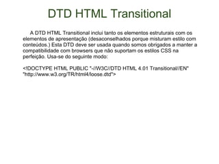 DTD HTML Transitional       A DTD HTML Transitional inclui tanto os elementos estruturais com os elementos de apresentação (desaconselhados porque misturam estilo com conteúdos.) Esta DTD deve ser usada quando somos obrigados a manter a compatibilidade com browsers que não suportam os estilos CSS na perfeição. Usa-se do seguinte modo:  <!DOCTYPE HTML PUBLIC "-//W3C//DTD HTML 4.01 Transitional//EN" "http://www.w3.org/TR/html4/loose.dtd">  
