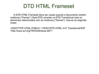 DTD HTML Frameset        A DTD HTML Frameset deve ser usada quando o documento contém molduras ("frames".) Esta DTD consiste na DTD Transitional mais os elementos relacionados com as molduras ("frames"). Usa-se do seguinte modo:  <!DOCTYPE HTML PUBLIC "-//W3C//DTD HTML 4.01 Transitional//EN" "http://www.w3.org/TR/html4/loose.dtd">  