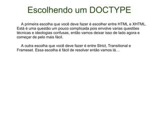 Escolhendo um DOCTYPE       A primeira escolha que você deve fazer é escolher entre HTML e XHTML. Está é uma questão um pouco complicada pois envolve varias questões técnicas e ideologias confusas, então vamos deixar isso de lado agora e começar de pelo mais fácil.      A outra escolha que você deve fazer é entre Strict, Transitional e Frameset. Essa escolha é fácil de resolver então vamos lá… 