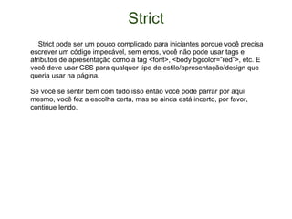 Strict      Strict pode ser um pouco complicado para iniciantes porque você precisa escrever um código impecável, sem erros, você não pode usar tags e atributos de apresentação como a tag <font>, <body bgcolor=”red”>, etc. E você deve usar CSS para qualquer tipo de estilo/apresentação/design que queria usar na página. Se você se sentir bem com tudo isso então você pode parrar por aqui mesmo, você fez a escolha certa, mas se ainda está incerto, por favor, continue lendo. 