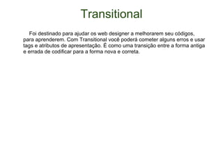 Transitional      Foi destinado para ajudar os web designer a melhorarem seu códigos, para aprenderem. Com Transitional você poderá cometer alguns erros e usar tags e atributos de apresentação. É como uma transição entre a forma antiga e errada de codificar para a forma nova e correta. 