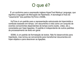 O que é?     É um acrônimo para a expressão inglesa HyperText Markup Language, que significa Linguagem de Marcação de Hipertexto. A tecnologia é fruto do "casamento" dos padrões HyTime e SGML.      HyTime é um padrão para a representação estruturada de hipermédia e conteúdo baseado em tempo. Um documento é visto como um conjunto de eventos concorrentes dependentes de tempo (como áudio, vídeo, etc.), conectados por hiper-ligações. O padrão é independente de outros padrões de processamento de texto em geral.      SGML é um padrão de formatação de textos. Não foi desenvolvido para hipertexto, mas tornou-se conveniente para transformar documentos em hiper-objetos e para descrever as ligações. 