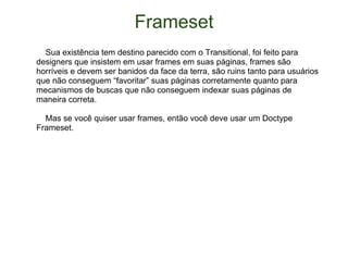 Frameset      Sua existência tem destino parecido com o Transitional, foi feito para designers que insistem em usar frames em suas páginas, frames são horríveis e devem ser banidos da face da terra, são ruins tanto para usuários que não conseguem “favoritar” suas páginas corretamente quanto para mecanismos de buscas que não conseguem indexar suas páginas de maneira correta.      Mas se você quiser usar frames, então você deve usar um Doctype Frameset. 