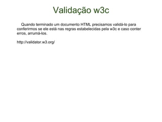 Validação w3c      Quando terminado um documento HTML precisamos validá-lo para conferirmos se ele está nas regras estabelecidas pela w3c e caso conter erros, arrumá-los. http://validator.w3.org/ 