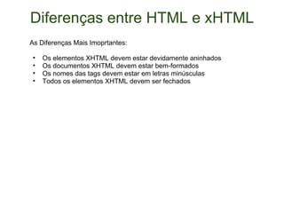 Diferenças entre HTML e xHTML As Diferenças Mais Imoprtantes: Os elementos XHTML devem estar devidamente aninhados Os documentos XHTML devem estar bem-formados Os nomes das tags devem estar em letras minúsculas Todos os elementos XHTML devem ser fechados 