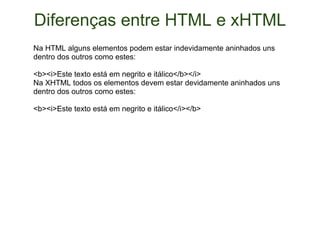 Diferenças entre HTML e xHTML Na HTML alguns elementos podem estar indevidamente aninhados uns dentro dos outros como estes: <b><i>Este texto está em negrito e itálico</b></i> Na XHTML todos os elementos devem estar devidamente aninhados uns dentro dos outros como estes: <b><i>Este texto está em negrito e itálico</i></b> 