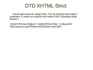 DTD XHTML Strict        Usa-se para escrever código limpo, livre de misturas entre estilo e conteúdos. É usada em conjunto com estilos CSS ("Cascading Style Sheets").  <!DOCTYPE html PUBLIC "-//W3C//DTD XHTML 1.0 Strict//EN" "http://www.w3.org/TR/xhtml1/DTD/xhtml1-strict.dtd"> 