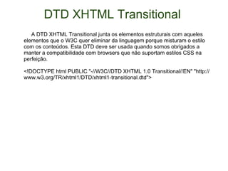 DTD XHTML Transitional        A DTD XHTML Transitional junta os elementos estruturais com aqueles elementos que o W3C quer eliminar da linguagem porque misturam o estilo com os conteúdos. Esta DTD deve ser usada quando somos obrigados a manter a compatibilidade com browsers que não suportam estilos CSS na perfeição.  <!DOCTYPE html PUBLIC "-//W3C//DTD XHTML 1.0 Transitional//EN" "http://www.w3.org/TR/xhtml1/DTD/xhtml1-transitional.dtd"> 