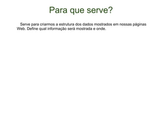 Para que serve?     Serve para criarmos a estrutura dos dados mostrados em nossas páginas Web. Define qual informação será mostrada e onde. 