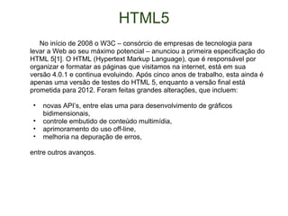 HTML5       No início de 2008 o W3C – consórcio de empresas de tecnologia para levar a Web ao seu máximo potencial – anunciou a primeira especificação do HTML 5[1]. O HTML (Hypertext Markup Language), que é responsável por organizar e formatar as páginas que visitamos na internet, está em sua versão 4.0.1 e continua evoluindo. Após cinco anos de trabalho, esta ainda é apenas uma versão de testes do HTML 5, enquanto a versão final está prometida para 2012. Foram feitas grandes alterações, que incluem: novas API’s, entre elas uma para desenvolvimento de gráficos bidimensionais, controle embutido de conteúdo multimídia, aprimoramento do uso off-line, melhoria na depuração de erros, entre outros avanços. 