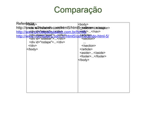 Comparação Referência:  http://www.w3schools.com/html5/html5_reference.asp http://www.pinceladasdaweb.com.br/html5/ http://www.mxmasters.com.br/html5/conhecendo-html-5/ <body>    <div id="header">...</div>     <div id="menu">...</div>     <div class="post">...</div>     <div id="sidebar">...</div>     <div id="rodape">...</div>    </div>  </body> <body>    <header>...</header>    <nav>...</nav>    <article>      <section>        ...      </section>    </article>    <aside>...</aside>    <footer>...</footer> </body> 