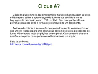 O que é?      Cascading Style Sheets (ou simplesmente CSS) é uma linguagem de estilo utilizada para definir a apresentação de documentos escritos em uma linguagem de marcação, como HTML ou XML. Seu principal benefício é prover a separação entre o formato e o conteúdo de um documento.      Ao invés de colocar a formatação dentro do documento, o desenvolvedor cria um link (ligação) para uma página que contém os estilos, procedendo de forma idêntica para todas as páginas de um portal. Quando quiser alterar a aparência do portal basta portanto modificar apenas um arquivo. Lista de atributos: http://www.criarweb.com/artigos/108.php 