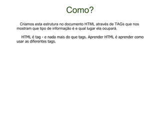 Como?     Criamos esta estrutura no documento HTML através de TAGs que nos mostram que tipo de informação é e qual lugar ela ocupará.      HTML é tag - e nada mais do que tags. Aprender HTML é aprender como usar as diferentes tags. 