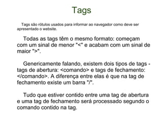 Tags      Tags são rótulos usados para informar ao navegador como deve ser apresentado o website.      Todas as tags têm o mesmo formato: começam com um sinal de menor "<" e acabam com um sinal de maior ">".          Genericamente falando, existem dois tipos de tags - tags de abertura: <comando> e tags de fechamento: </comando>. A diferença entre elas é que na tag de fechamento existe um barra "/".      Tudo que estiver contido entre uma tag de abertura e uma tag de fechamento será processado segundo o comando contido na tag. 
