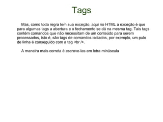 Tags      Mas, como toda regra tem sua exceção, aqui no HTML a exceção é que para algumas tags a abertura e o fechamento se dá na mesma tag. Tais tags contém comandos que não necessitam de um conteúdo para serem processados, isto é, são tags de comandos isolados, por exemplo, um pulo de linha é conseguido com a tag <br />.      A maneira mais correta é escreve-las em letra minúscula 