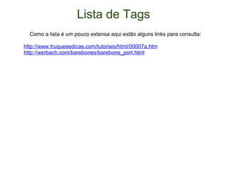 Lista de Tags      Como a lista é um pouco extensa aqui estão alguns links para consulta: http://www.truquesedicas.com/tutoriais/html/00007a.htm http://werbach.com/barebones/barebone_port.html 