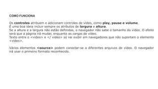 COMO FUNCIONA
Os controles atribuem e adicionam controles de vídeo, como play, pause e volume.
É uma boa ideia incluir sempre os atributos de largura e altura.
Se a altura e a largura não estão definidas, o navegador não sabe o tamanho do vídeo. O efeito
será que a página irá mudar, enquanto as cargas de vídeo.
Texto entre o <video> e </ video> só vai exibir em navegadores que não suportam o elemento
<video>.
Vários elementos <source> podem conectar-se a diferentes arquivos de vídeo. O navegador
irá usar o primeiro formato reconhecido.
 