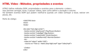 HTML Video - Métodos, propriedades e eventos
HTML5 define métodos DOM, propriedades e eventos para o elemento <video>.
Isso permite carregar, tocar, e pausar vídeos, bem como definir a duração e volume.
Há também eventos DOM que podem notificá-lo quando um vídeo começar a tocar, estiver em
pausa, etc.
Parte do código:
<!DOCTYPE html>
<html>
<body>
<div style="text-align:center">
<button onclick="playPause()">Play/Pause</button>
<button onclick="makeBig()">Big</button>
<button onclick="makeSmall()">Small</button>
<button onclick="makeNormal()">Normal</button>
<br>
<video id="video1" width="420">
<source src="Tove Lo - Habits (Stay High).mp4" type="video/mp4">
</video>
</div>
 