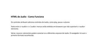 HTML de áudio - Como Funciona
Os controles atribuem adiciona controles de áudio, como play, pause e volume.
Texto entre o <audio> e </ audio> marcas serão exibidas em browsers que não suportam o <audio>
elemento.
Várias <source> elementos podem conectar-se a diferentes arquivos de áudio. O navegador irá usar o
primeiro formato reconhecido.
 