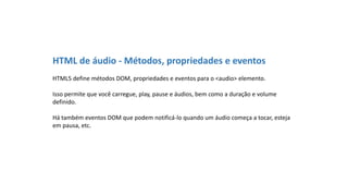 HTML de áudio - Métodos, propriedades e eventos
HTML5 define métodos DOM, propriedades e eventos para o <audio> elemento.
Isso permite que você carregue, play, pause e áudios, bem como a duração e volume
definido.
Há também eventos DOM que podem notificá-lo quando um áudio começa a tocar, esteja
em pausa, etc.
 