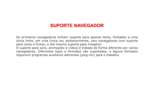 SUPORTE NAVEGADOR
Os primeiros navegadores tinham suporte para apenas texto, limitados a uma
única fonte, em uma única cor, posteriormente, veio navegadores com suporte
para cores e fontes, e até mesmo suporte para imagens!
O suporte para sons, animações e vídeos é tratada de forma diferente por vários
navegadores. Diferentes tipos e formatos são suportados, e alguns formatos
requerem programas auxiliares adicionais (plug-ins) para o trabalho.
 