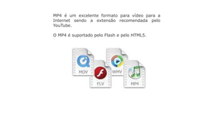MP4 é um excelente formato para vídeo para a
Internet sendo a extensão recomendada pelo
YouTube.
O MP4 é suportado pelo Flash e pelo HTML5.
 