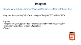 Imagem 
http://www.w3schools.com/html/tryit.asp?filename=tryhtml_attributes_img 
<img src=“imagem.jpg” alt=“texto imagem” height=“50” width=“50”> 
<figure> 
<img src="imagem.jpg" alt=“texto alternativo" width="304" height="228"> 
<figcaption>Legenda da imagem</figcaption> 
</figure> 
12 
 