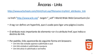 Âncoras - Links 
http://www.w3schools.com/html/tryit.asp?filename=tryhtml_attributes_link 
<a href="http://www.w3c.org” target=“_self”>World Wide Web Consortium</a> 
• A tag <a> define um hyperlink, que é usado para ligar uma página à outra. 
• O atributo mais importante do elemento <a> é o atributo href, que indica o 
destino do link. 
• Por padrão, links aparecerão da seguinte forma em browsers: 
• Um link não visitado aparece sublinhado e azul 
• Um link visitado é sublinhado e purpura 
• Um link ativo é sublinhado e vermelho 
13 
 