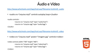Áudio e Vídeo 
http://www.w3schools.com/tags/tryit.asp?filename=tryhtml5_audio 
• <audio src=“arquivo.mp3” controls autoplay loop></audio> 
<audio controls> 
<source src="arquivo.mp3" type="audio/mp3"> 
<source src="arquivo.ogg" type="audio/ogg"> 
</audio> 
http://www.w3schools.com/tags/tryit.asp?filename=tryhtml5_video 
• <video src=“arquivo.mp4” poster=“imagem.jpg” controls><vídeo> 
<video controls width="700" height="400"> 
<source src=“arquivo.mp4" type="video/mp4"> 
<source src=“arquivo.ogv" type="video/ogg"> 
</video> 
14 
 