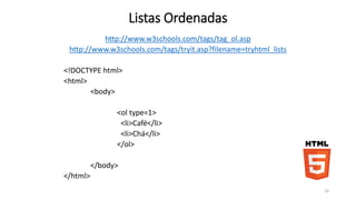 Listas Ordenadas 
http://www.w3schools.com/tags/tag_ol.asp 
http://www.w3schools.com/tags/tryit.asp?filename=tryhtml_lists 
<!DOCTYPE html> 
<html> 
<body> 
<ol type=1> 
<li>Café</li> 
<li>Chá</li> 
</ol> 
</body> 
</html> 
16 
 